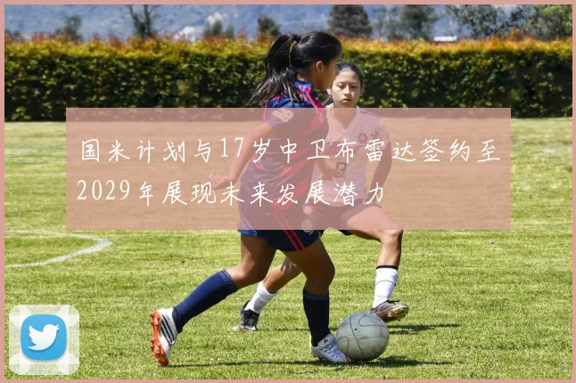 国米计划与17岁中卫布雷达签约至2029年展现未来发展潜力