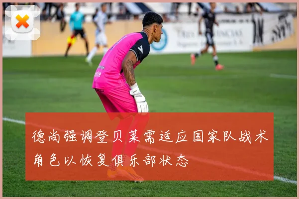 德尚强调登贝莱需适应国家队战术角色以恢复俱乐部状态