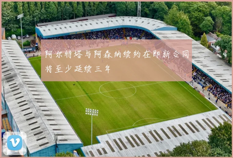 阿尔特塔与阿森纳续约在即新合同将至少延续三年