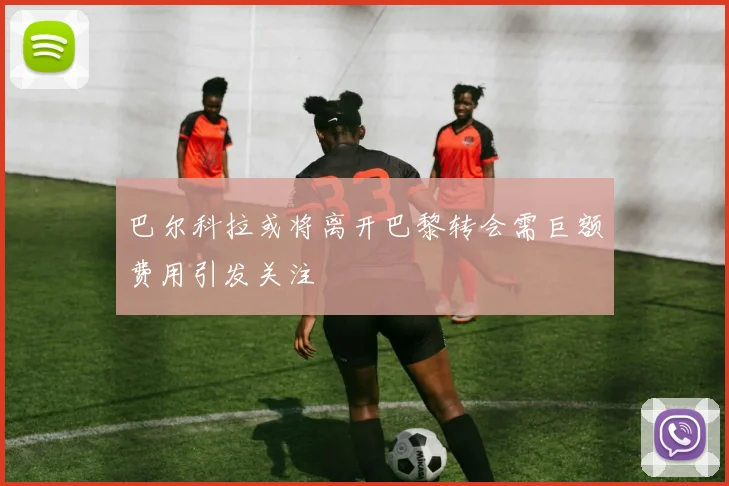 巴尔科拉或将离开巴黎转会需巨额费用引发关注