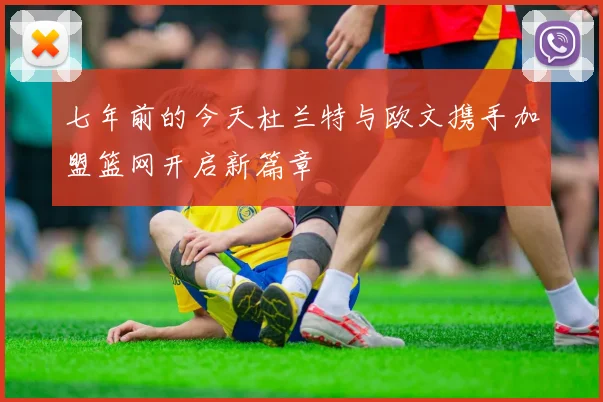 七年前的今天杜兰特与欧文携手加盟篮网开启新篇章
