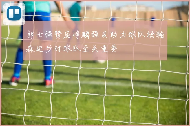 郭士强赞庞峥麟强度助力球队杨瀚森进步对球队至关重要