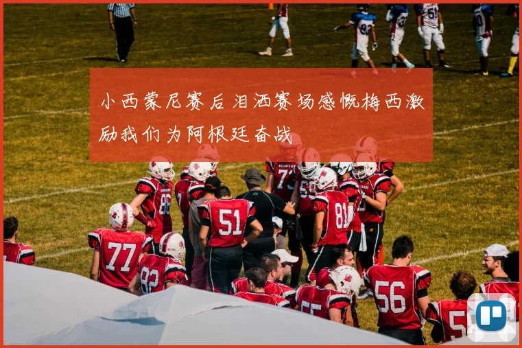 小西蒙尼赛后泪洒赛场感慨梅西激励我们为阿根廷奋战