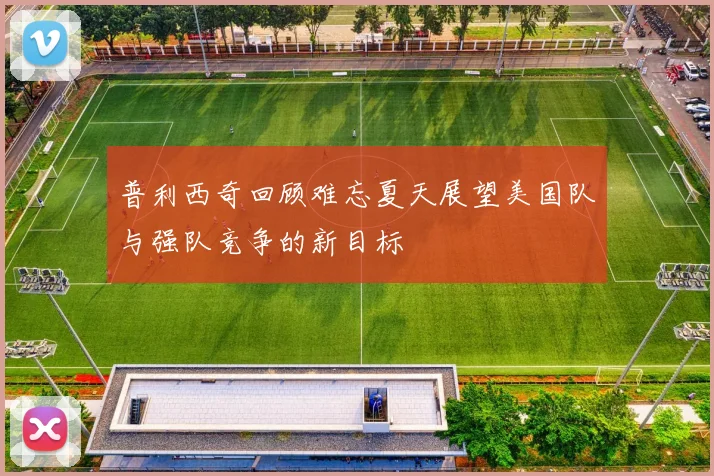 普利西奇回顾难忘夏天展望美国队与强队竞争的新目标
