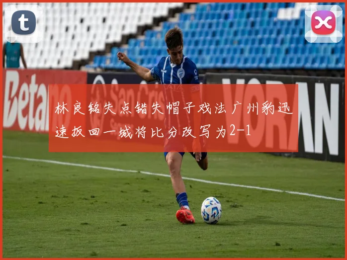 林良铭失点错失帽子戏法广州豹迅速扳回一城将比分改写为2-1