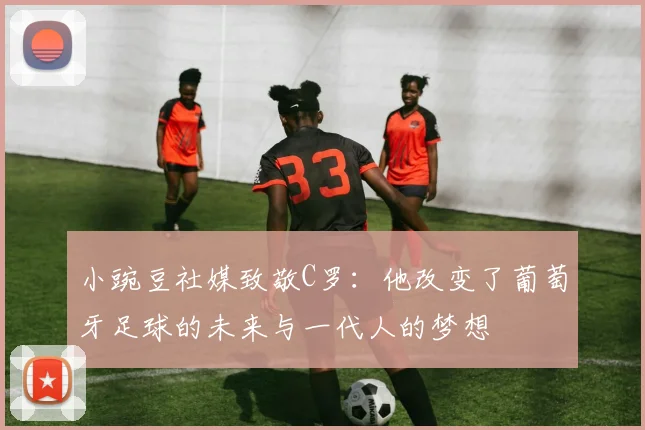 小豌豆社媒致敬C罗：他改变了葡萄牙足球的未来与一代人的梦想