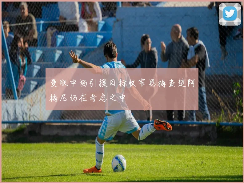曼联中场引援目标收窄恩梅查楚阿梅尼仍在考虑之中