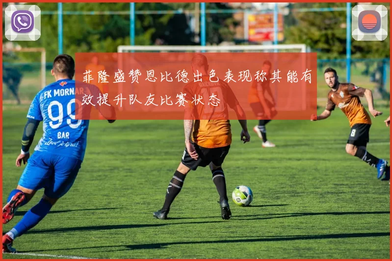 菲隆盛赞恩比德出色表现称其能有效提升队友比赛状态