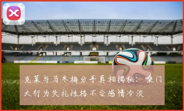 克莱与马冬梅分手真相揭秘：嗓门大行为失礼性格不合感情冷淡