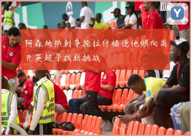 阿森纳热刺争抢拉什福德他倾向离开英超寻找新挑战
