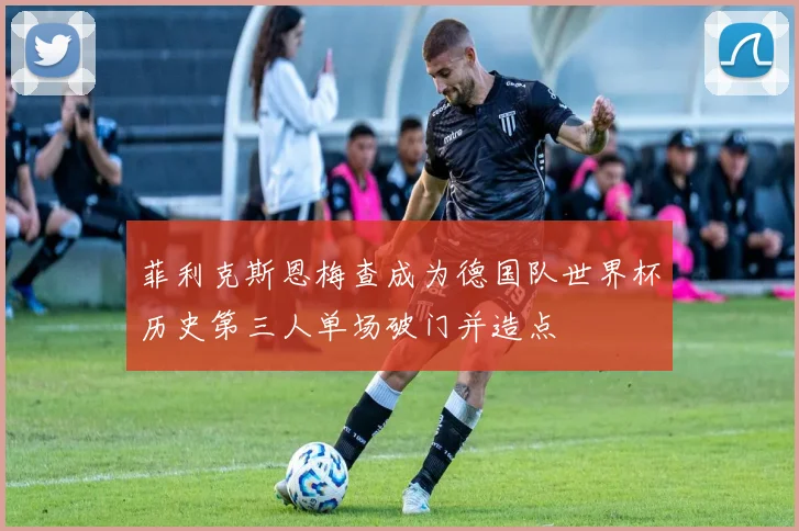 菲利克斯恩梅查成为德国队世界杯历史第三人单场破门并造点