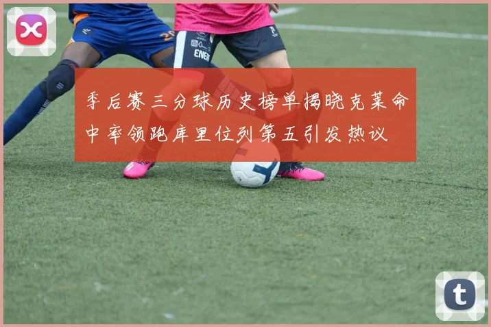 季后赛三分球历史榜单揭晓克莱命中率领跑库里位列第五引发热议