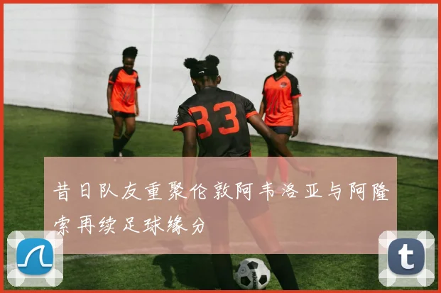 昔日队友重聚伦敦阿韦洛亚与阿隆索再续足球缘分