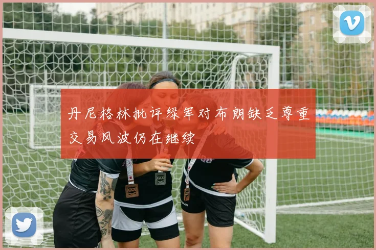 丹尼格林批评绿军对布朗缺乏尊重交易风波仍在继续